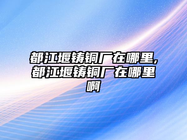 都江堰鑄銅廠在哪里,都江堰鑄銅廠在哪里啊