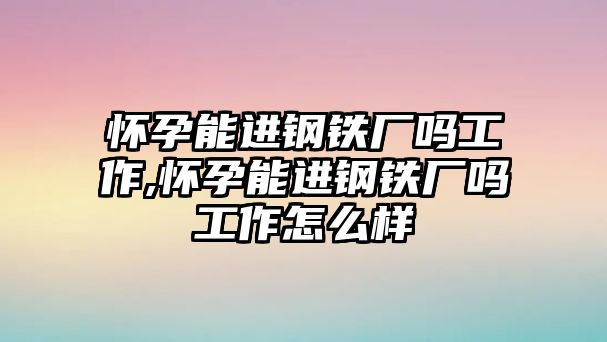 懷孕能進(jìn)鋼鐵廠嗎工作,懷孕能進(jìn)鋼鐵廠嗎工作怎么樣