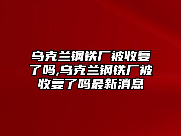 烏克蘭鋼鐵廠被收復了嗎,烏克蘭鋼鐵廠被收復了嗎最新消息