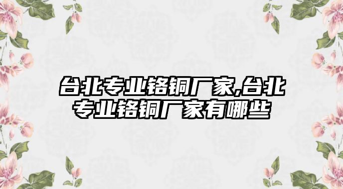 臺北專業(yè)鉻銅廠家,臺北專業(yè)鉻銅廠家有哪些