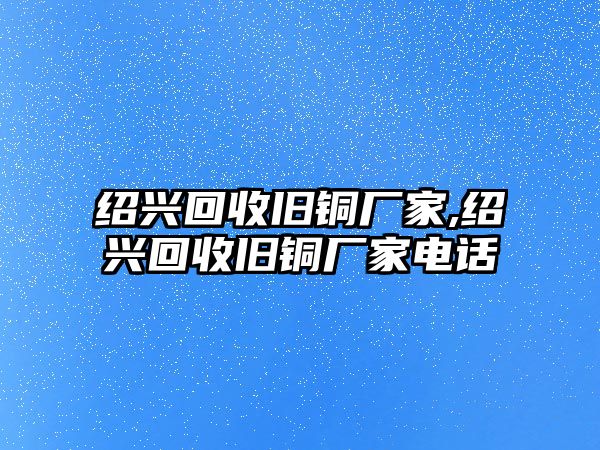 紹興回收舊銅廠家,紹興回收舊銅廠家電話