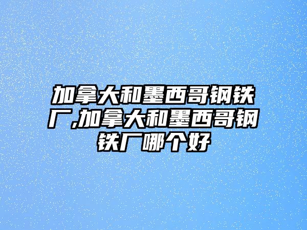 加拿大和墨西哥鋼鐵廠,加拿大和墨西哥鋼鐵廠哪個(gè)好