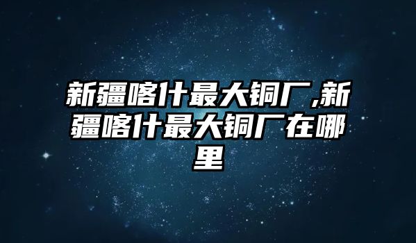 新疆喀什最大銅廠,新疆喀什最大銅廠在哪里