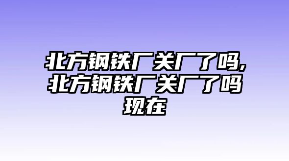 北方鋼鐵廠關廠了嗎,北方鋼鐵廠關廠了嗎現(xiàn)在