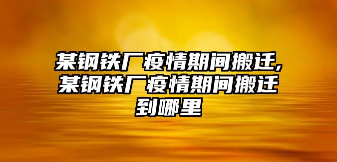 某鋼鐵廠疫情期間搬遷,某鋼鐵廠疫情期間搬遷到哪里