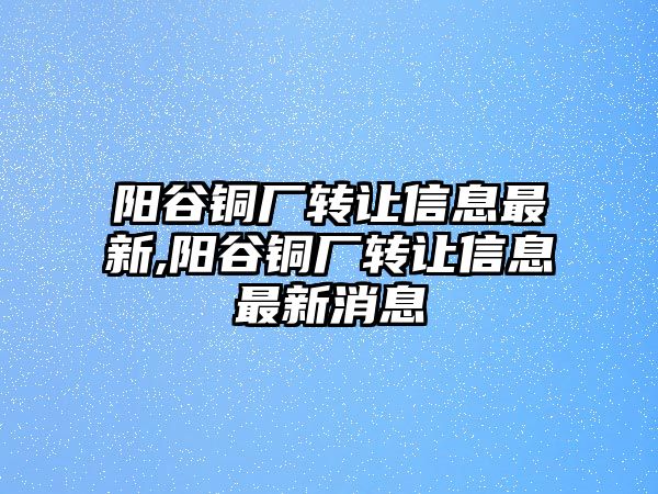 陽谷銅廠轉(zhuǎn)讓信息最新,陽谷銅廠轉(zhuǎn)讓信息最新消息