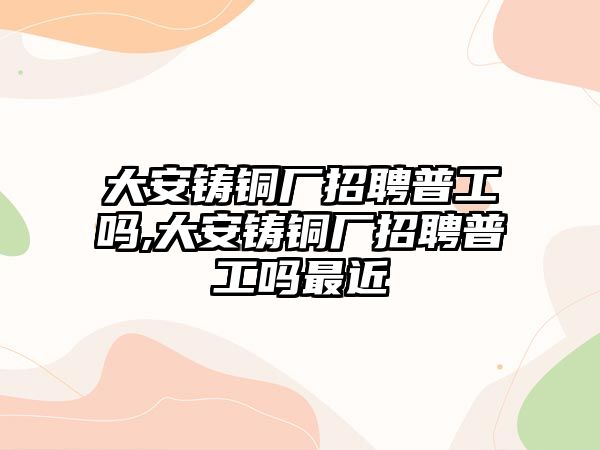 大安鑄銅廠招聘普工嗎,大安鑄銅廠招聘普工嗎最近