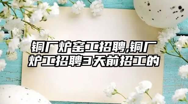 銅廠爐窯工招聘,銅廠爐工招聘3天前招工的