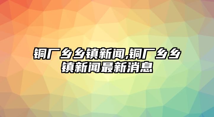 銅廠鄉(xiāng)鄉(xiāng)鎮(zhèn)新聞,銅廠鄉(xiāng)鄉(xiāng)鎮(zhèn)新聞最新消息