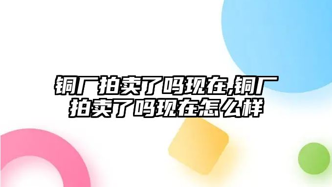 銅廠拍賣了嗎現(xiàn)在,銅廠拍賣了嗎現(xiàn)在怎么樣