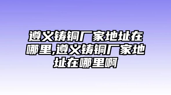 遵義鑄銅廠家地址在哪里,遵義鑄銅廠家地址在哪里啊