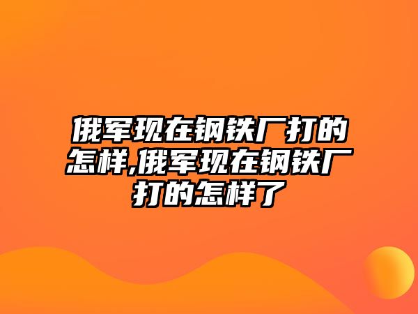 俄軍現(xiàn)在鋼鐵廠打的怎樣,俄軍現(xiàn)在鋼鐵廠打的怎樣了