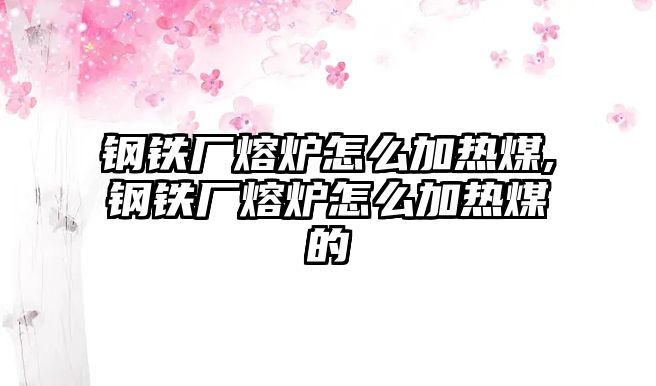 鋼鐵廠熔爐怎么加熱煤,鋼鐵廠熔爐怎么加熱煤的