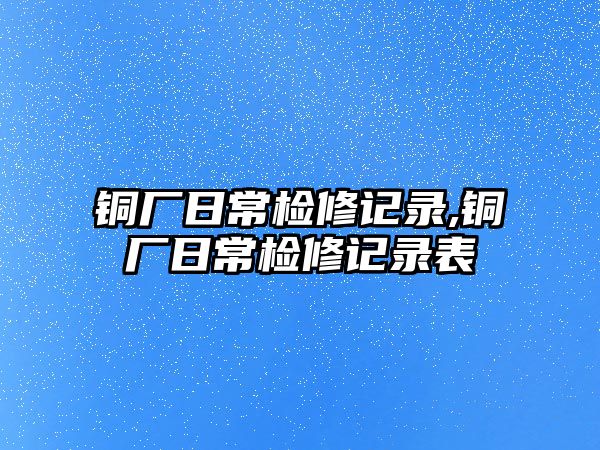 銅廠日常檢修記錄,銅廠日常檢修記錄表