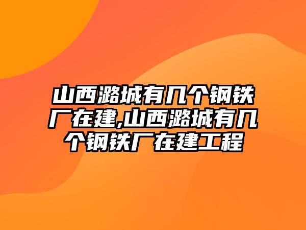 山西潞城有幾個鋼鐵廠在建,山西潞城有幾個鋼鐵廠在建工程