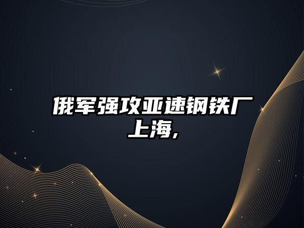 俄軍強(qiáng)攻亞速鋼鐵廠上海,