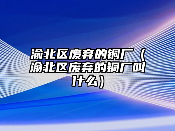 渝北區(qū)廢棄的銅廠（渝北區(qū)廢棄的銅廠叫什么）