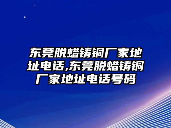 東莞脫蠟鑄銅廠家地址電話,東莞脫蠟鑄銅廠家地址電話號碼