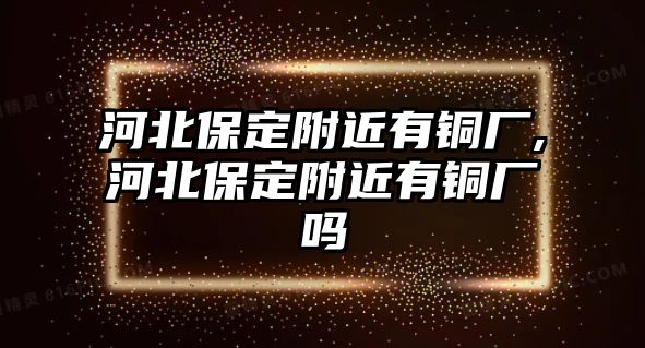 河北保定附近有銅廠,河北保定附近有銅廠嗎