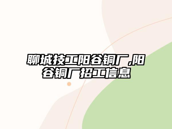 聊城技工陽谷銅廠,陽谷銅廠招工信息