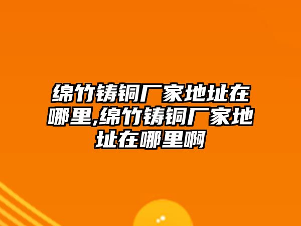 綿竹鑄銅廠家地址在哪里,綿竹鑄銅廠家地址在哪里啊