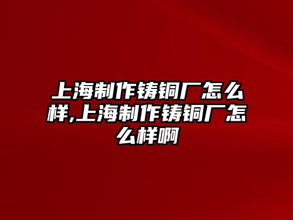 上海制作鑄銅廠怎么樣,上海制作鑄銅廠怎么樣啊