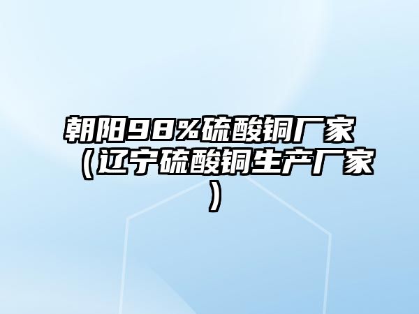 朝陽(yáng)98%硫酸銅廠家（遼寧硫酸銅生產(chǎn)廠家）