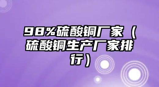 98%硫酸銅廠家（硫酸銅生產(chǎn)廠家排行）