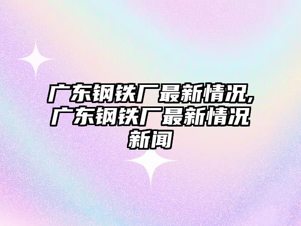 廣東鋼鐵廠最新情況,廣東鋼鐵廠最新情況新聞