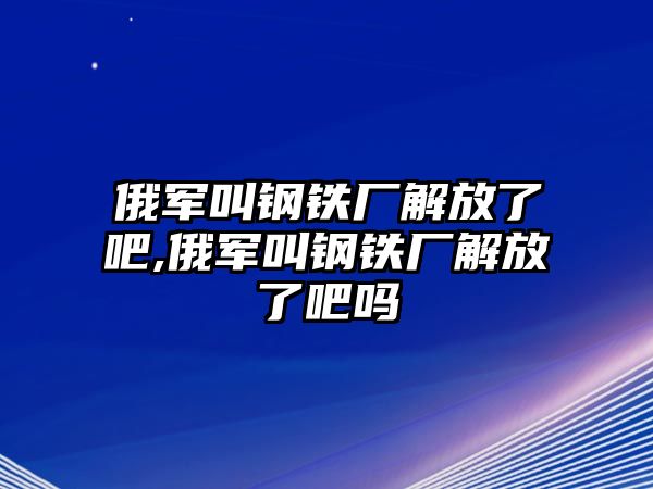 俄軍叫鋼鐵廠解放了吧,俄軍叫鋼鐵廠解放了吧嗎