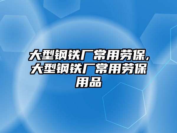 大型鋼鐵廠常用勞保,大型鋼鐵廠常用勞保用品