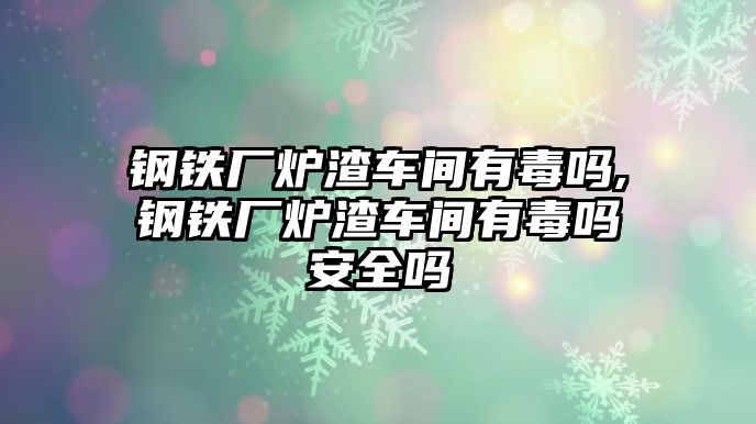 鋼鐵廠爐渣車間有毒嗎,鋼鐵廠爐渣車間有毒嗎安全嗎