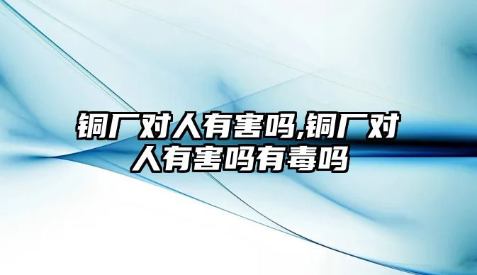 銅廠對人有害嗎,銅廠對人有害嗎有毒嗎