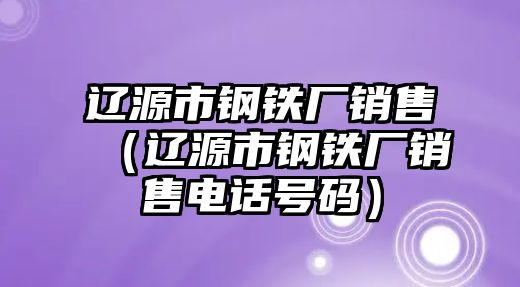 遼源市鋼鐵廠銷售（遼源市鋼鐵廠銷售電話號碼）