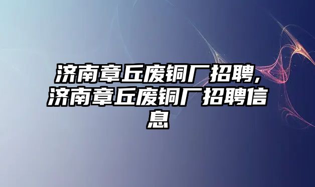 濟南章丘廢銅廠招聘,濟南章丘廢銅廠招聘信息