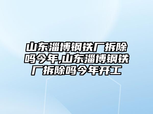 山東淄博鋼鐵廠拆除嗎今年,山東淄博鋼鐵廠拆除嗎今年開(kāi)工