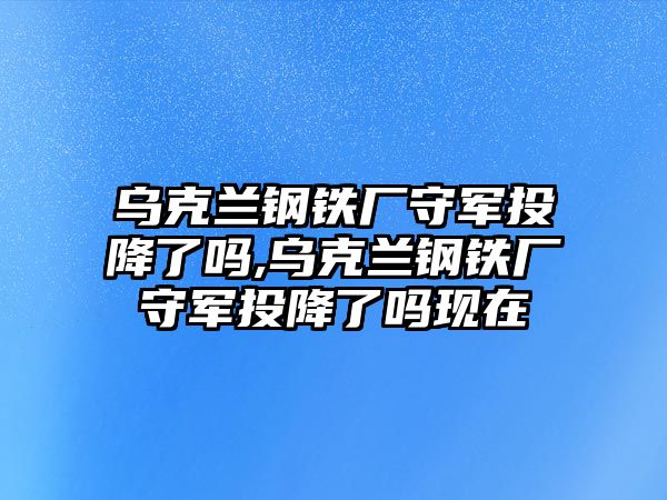 烏克蘭鋼鐵廠守軍投降了嗎,烏克蘭鋼鐵廠守軍投降了嗎現(xiàn)在