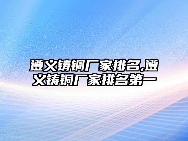 遵義鑄銅廠家排名,遵義鑄銅廠家排名第一