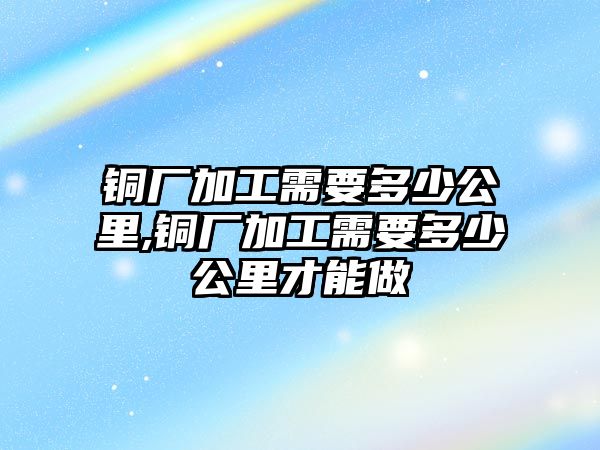 銅廠加工需要多少公里,銅廠加工需要多少公里才能做