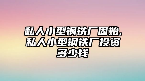 私人小型鋼鐵廠固始,私人小型鋼鐵廠投資多少錢