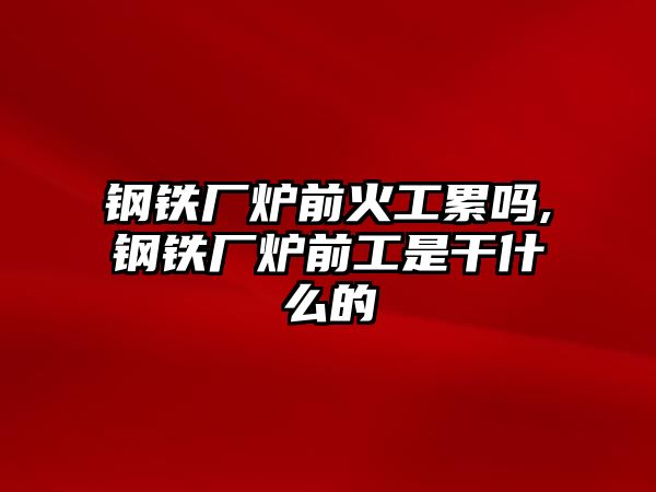 鋼鐵廠爐前火工累嗎,鋼鐵廠爐前工是干什么的