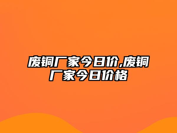 廢銅廠家今日價,廢銅廠家今日價格