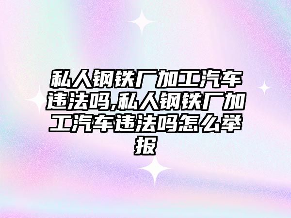 私人鋼鐵廠加工汽車違法嗎,私人鋼鐵廠加工汽車違法嗎怎么舉報(bào)