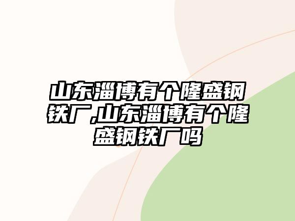 山東淄博有個隆盛鋼鐵廠,山東淄博有個隆盛鋼鐵廠嗎