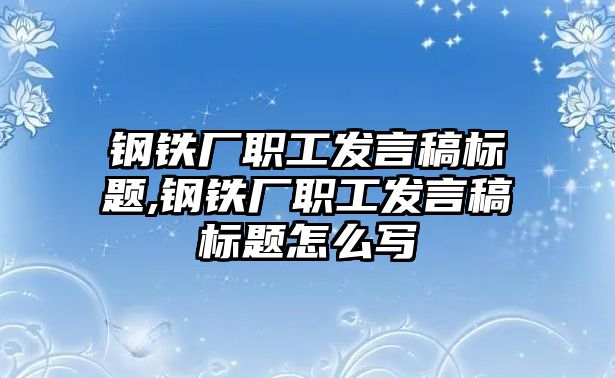 鋼鐵廠職工發(fā)言稿標(biāo)題,鋼鐵廠職工發(fā)言稿標(biāo)題怎么寫(xiě)