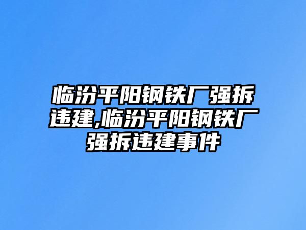 臨汾平陽鋼鐵廠強拆違建,臨汾平陽鋼鐵廠強拆違建事件