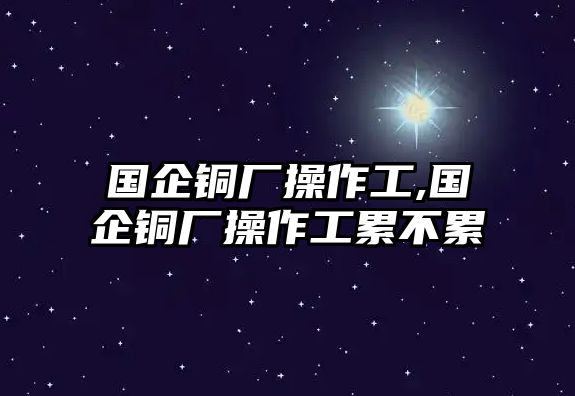 國(guó)企銅廠操作工,國(guó)企銅廠操作工累不累