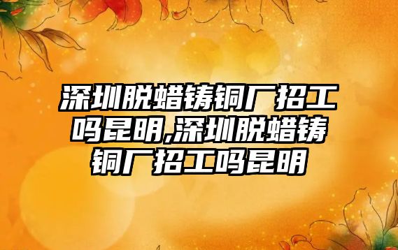 深圳脫蠟鑄銅廠招工嗎昆明,深圳脫蠟鑄銅廠招工嗎昆明