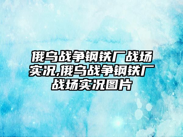 俄烏戰(zhàn)爭鋼鐵廠戰(zhàn)場實(shí)況,俄烏戰(zhàn)爭鋼鐵廠戰(zhàn)場實(shí)況圖片