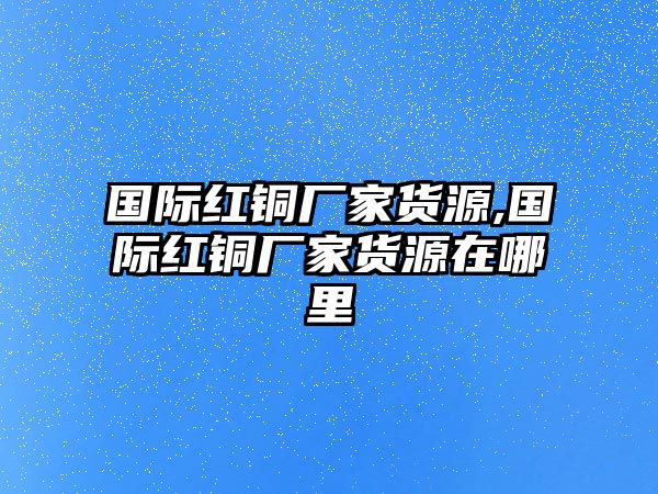 國(guó)際紅銅廠家貨源,國(guó)際紅銅廠家貨源在哪里